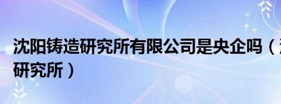 沈阳铸造研究所有限公司是央企吗（沈阳铸造研究所）
