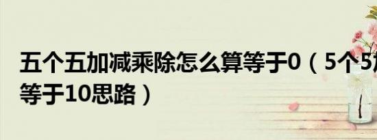 五个五加减乘除怎么算等于0（5个5加减乘除等于10思路）
