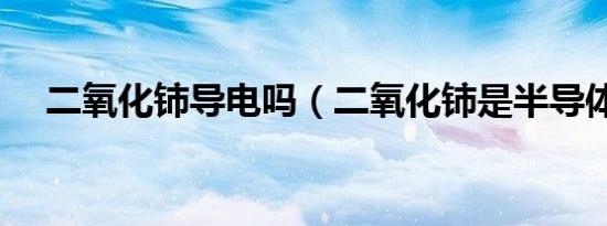 二氧化铈导电吗（二氧化铈是半导体吗）