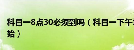 科目一8点30必须到吗（科目一下午场几点开始）
