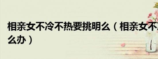 相亲女不冷不热要挑明么（相亲女不冷不热怎么办）