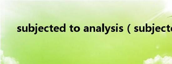 subjected to analysis（subjected）
