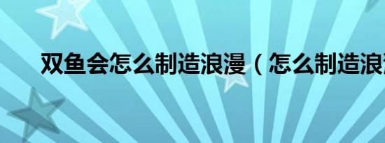 双鱼会怎么制造浪漫（怎么制造浪漫）