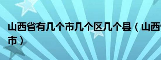 山西省有几个市几个区几个县（山西省有几个市）