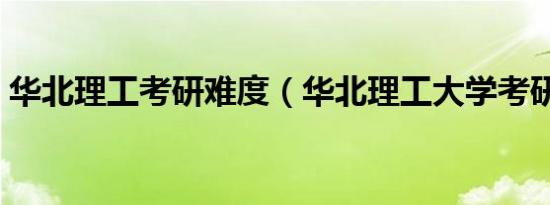 华北理工考研难度（华北理工大学考研难吗）
