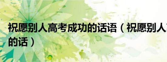 祝愿别人高考成功的话语（祝愿别人高考成功的话）