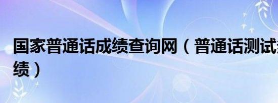 国家普通话成绩查询网（普通话测试多久出成绩）