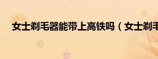 女士剃毛器能带上高铁吗（女士剃毛器）