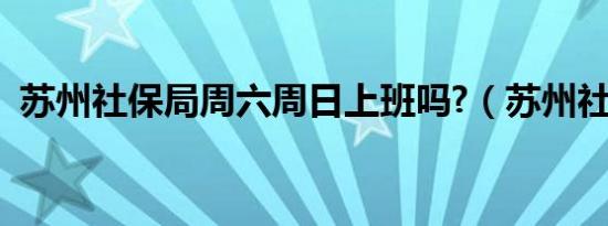 苏州社保局周六周日上班吗?（苏州社保局）
