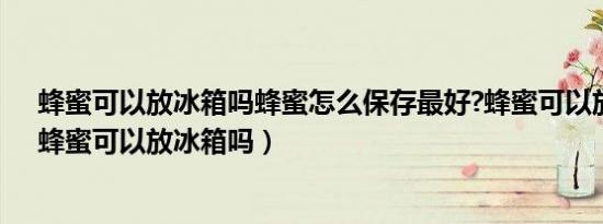 蜂蜜可以放冰箱吗蜂蜜怎么保存最好?蜂蜜可以放冰箱吗（蜂蜜可以放冰箱吗）