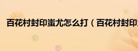百花村封印蚩尤怎么打（百花村封印蚩尤）