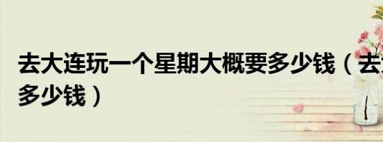 去大连玩一个星期大概要多少钱（去大连旅游多少钱）