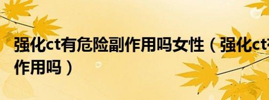 强化ct有危险副作用吗女性（强化ct有危险副作用吗）