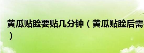 黄瓜贴脸要贴几分钟（黄瓜贴脸后需要洗脸吗）