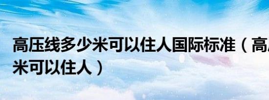 高压线多少米可以住人国际标准（高压线多少米可以住人）