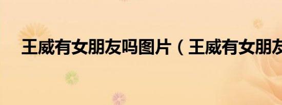 王威有女朋友吗图片（王威有女朋友吗）