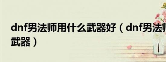 dnf男法师用什么武器好（dnf男法师用什么武器）