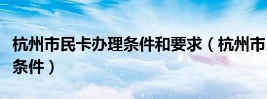 杭州市民卡办理条件和要求（杭州市民卡办理条件）