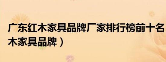广东红木家具品牌厂家排行榜前十名（广东红木家具品牌）