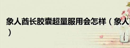 象人酋长胶囊超量服用会怎样（象人酋长胶囊）