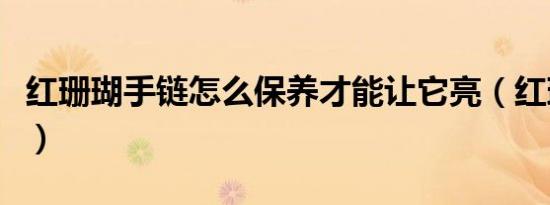 红珊瑚手链怎么保养才能让它亮（红珊瑚手链）