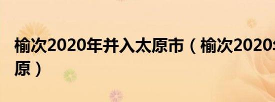 榆次2020年并入太原市（榆次2020年并入太原）