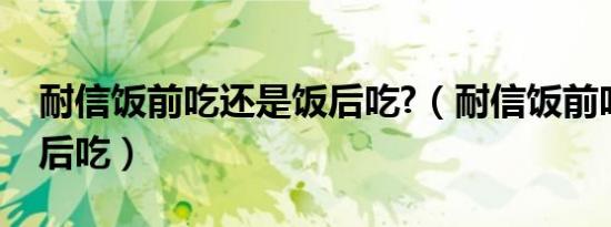耐信饭前吃还是饭后吃?（耐信饭前吃还是饭后吃）