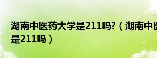 湖南中医药大学是211吗?（湖南中医药大学是211吗）