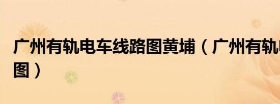 广州有轨电车线路图黄埔（广州有轨电车线路图）