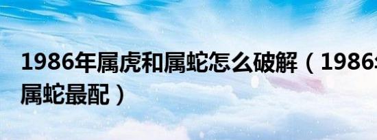 1986年属虎和属蛇怎么破解（1986年属虎和属蛇最配）