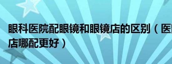 眼科医院配眼镜和眼镜店的区别（医院和眼镜店哪配更好）