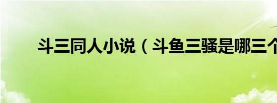 斗三同人小说（斗鱼三骚是哪三个）