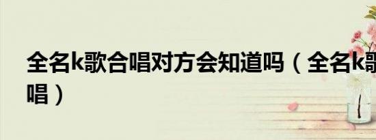 全名k歌合唱对方会知道吗（全名k歌怎么合唱）