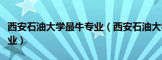 西安石油大学最牛专业（西安石油大学垃圾专业）