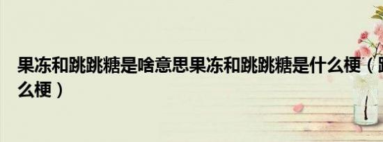 果冻和跳跳糖是啥意思果冻和跳跳糖是什么梗（跳跳糖是什么梗）
