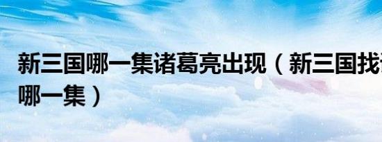 新三国哪一集诸葛亮出现（新三国找诸葛亮是哪一集）