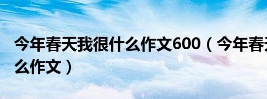 今年春天我很什么作文600（今年春天我很什么作文）