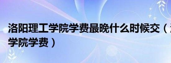 洛阳理工学院学费最晚什么时候交（洛阳理工学院学费）