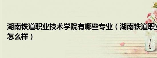 湖南铁道职业技术学院有哪些专业（湖南铁道职业技术学院怎么样）