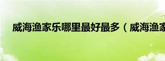 威海渔家乐哪里最好最多（威海渔家乐）