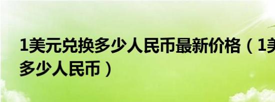 1美元兑换多少人民币最新价格（1美元兑换多少人民币）