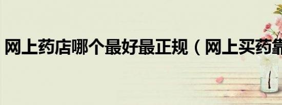 网上药店哪个最好最正规（网上买药靠谱吗）