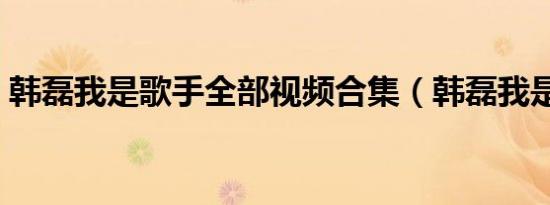 韩磊我是歌手全部视频合集（韩磊我是歌手）