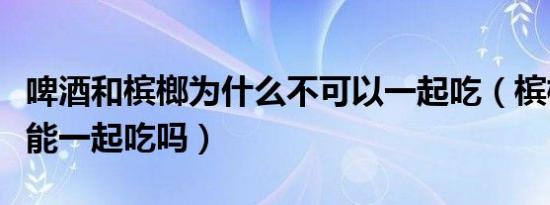 啤酒和槟榔为什么不可以一起吃（槟榔和啤酒能一起吃吗）