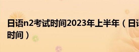 日语n2考试时间2023年上半年（日语n2考试时间）