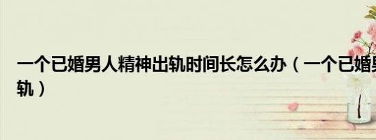 一个已婚男人精神出轨时间长怎么办（一个已婚男人精神出轨）