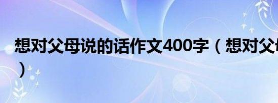 想对父母说的话作文400字（想对父母说的话）