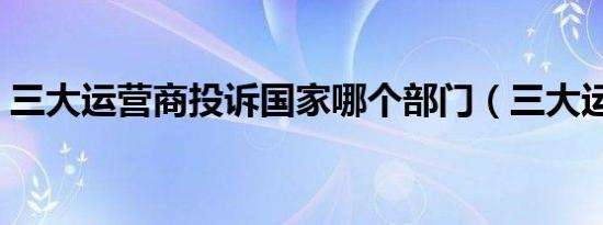 三大运营商投诉国家哪个部门（三大运营商）