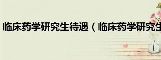 临床药学研究生待遇（临床药学研究生研发）