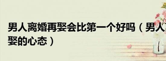 男人离婚再娶会比第一个好吗（男人离婚后再娶的心态）